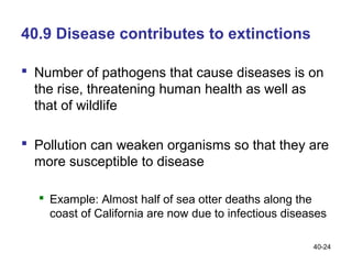 40.9 Disease contributes to extinctions

 Number of pathogens that cause diseases is on
  the rise, threatening human health as well as
  that of wildlife

 Pollution can weaken organisms so that they are
  more susceptible to disease

   Example: Almost half of sea otter deaths along the
    coast of California are now due to infectious diseases

                                                       40-24
 