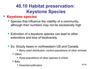 40.10 Habitat preservation:
             Keystone Species
 Keystone species
   Species that influence the viability of a community,
    although their numbers may not be excessively high

   Extinction of a keystone species can lead to other
    extinctions and loss of biodiversity

   Ex: Grizzly bears in northwestern US and Canada
         Berry seed distribution, control populations of other animals
      Otters
         Keep populations of other species in check
      Bats
         Essential pollinators                                    40-26
 