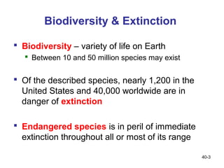 Biodiversity & Extinction

 Biodiversity – variety of life on Earth
    Between 10 and 50 million species may exist


 Of the described species, nearly 1,200 in the
  United States and 40,000 worldwide are in
  danger of extinction

 Endangered species is in peril of immediate
  extinction throughout all or most of its range

                                                   40-3
 