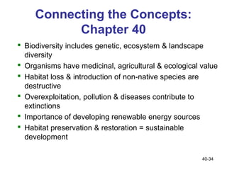 Connecting the Concepts:
           Chapter 40
 Biodiversity includes genetic, ecosystem & landscape
  diversity
 Organisms have medicinal, agricultural & ecological value
 Habitat loss & introduction of non-native species are
  destructive
 Overexploitation, pollution & diseases contribute to
  extinctions
 Importance of developing renewable energy sources
 Habitat preservation & restoration = sustainable
  development

                                                      40-34
 
