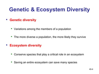 Genetic & Ecosystem Diversity
 Genetic diversity

    Variations among the members of a population

    The more diverse a population, the more likely they survive


 Ecosystem diversity

    Conserve species that play a critical role in an ecosystem

    Saving an entire ecosystem can save many species

                                                                   40-4
 