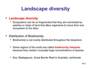 Landscape diversity
 Landscape diversity
    Ecosystems can be so fragmented that they are connected by
     patches or strips of land that allow organisms to move from one
     ecosystem to the other


 Distribution of Biodiversity
    Biodiversity is not evenly distributed throughout the biosphere

    Some regions of the world are called biodiversity hotspots
     because they contain unusually large concentrations of species

    Exs: Madagascar, Great Barrier Reef in Australia, rainforests

                                                                       40-5
 