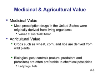 Medicinal & Agricultural Value

 Medicinal Value
   Most prescription drugs in the United States were
    originally derived from living organisms
      Valued at over $200 billion
 Agricultural Value
   Crops such as wheat, corn, and rice are derived from
    wild plants

   Biological pest controls (natural predators and
    parasites) are often preferable to chemical pesticides
      Ladybugs, bats
                                                        40-6
 