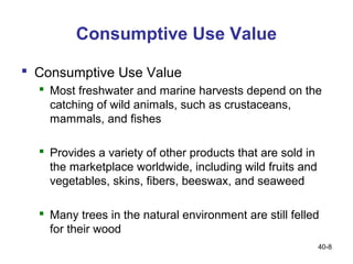 Consumptive Use Value

 Consumptive Use Value
   Most freshwater and marine harvests depend on the
    catching of wild animals, such as crustaceans,
    mammals, and fishes

   Provides a variety of other products that are sold in
    the marketplace worldwide, including wild fruits and
    vegetables, skins, fibers, beeswax, and seaweed

   Many trees in the natural environment are still felled
    for their wood
                                                            40-8
 