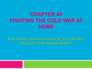 CHAPTER 40
FIGHTING THE COLD WAR AT
HOME
How did the anxieties raised by the Cold War
affect life in the United States?
 