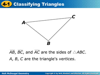 4-1 Classifying Triangles 
Holt McDougal Geometry 
B 
A 
C 
AB, BC, and AC are the sides of ABC. 
A, B, C are the triangle's vertices. 
 