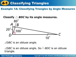 4-1 Classifying Triangles 
Example 1A: Classifying Triangles by Angle Measures 
Classify BDC by its angle measures. 
DBC is an obtuse angle. 
DBC is an obtuse angle. So BDC is an obtuse 
triangle. 
Holt McDougal Geometry 
 