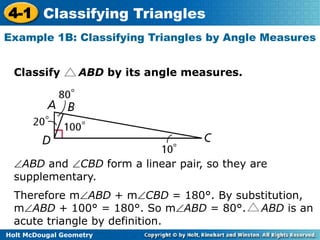 4-1 Classifying Triangles 
Example 1B: Classifying Triangles by Angle Measures 
Classify ABD by its angle measures. 
ABD and CBD form a linear pair, so they are 
supplementary. 
Therefore mABD + mCBD = 180°. By substitution, 
mABD + 100° = 180°. So mABD = 80°. ABD is an 
acute triangle by definition. 
Holt McDougal Geometry 
 