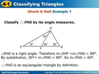 4-1 Classifying Triangles 
Check It Out! Example 1 
Classify FHG by its angle measures. 
EHG is a right angle. Therefore mEHF +mFHG = 90°. 
By substitution, 30°+ mFHG = 90°. So mFHG = 60°. 
FHG is an equiangular triangle by definition. 
Holt McDougal Geometry 
 