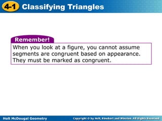 4-1 Classifying Triangles 
Remember! 
When you look at a figure, you cannot assume 
segments are congruent based on appearance. 
They must be marked as congruent. 
Holt McDougal Geometry 
 