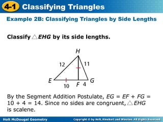 4-1 Classifying Triangles 
Example 2B: Classifying Triangles by Side Lengths 
Classify EHG by its side lengths. 
By the Segment Addition Postulate, EG = EF + FG = 
10 + 4 = 14. Since no sides are congruent, EHG 
is scalene. 
Holt McDougal Geometry 
 