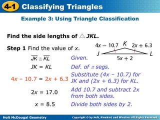 4-1 Classifying Triangles 
Example 3: Using Triangle Classification 
Find the side lengths of JKL. 
Step 1 Find the value of x. 
Holt McDougal Geometry 
Given. 
JK = KL Def. of  segs. 
4x – 10.7 = 2x + 6.3 
Substitute (4x – 10.7) for 
JK and (2x + 6.3) for KL. 
2x = 17.0 
x = 8.5 
Add 10.7 and subtract 2x 
from both sides. 
Divide both sides by 2. 
 