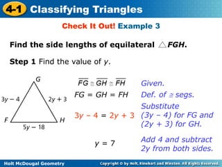 4-1 Classifying Triangles 
Check It Out! Example 3 
Find the side lengths of equilateral FGH. 
Step 1 Find the value of y. 
Holt McDougal Geometry 
Given. 
FG = GH = FH Def. of  segs. 
3y – 4 = 2y + 3 
Substitute 
(3y – 4) for FG and 
(2y + 3) for GH. 
y = 7 
Add 4 and subtract 
2y from both sides. 
 