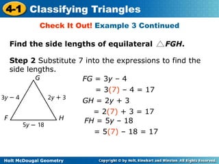 4-1 Classifying Triangles 
Check It Out! Example 3 Continued 
Find the side lengths of equilateral FGH. 
Step 2 Substitute 7 into the expressions to find the 
side lengths. 
Holt McDougal Geometry 
FG = 3y – 4 
= 3(7) – 4 = 17 
GH = 2y + 3 
= 2(7) + 3 = 17 
FH = 5y – 18 
= 5(7) – 18 = 17 
 