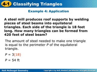 4-1 Classifying Triangles 
Example 4: Application 
A steel mill produces roof supports by welding 
pieces of steel beams into equilateral 
triangles. Each side of the triangle is 18 feet 
long. How many triangles can be formed from 
420 feet of steel beam? 
The amount of steel needed to make one triangle 
is equal to the perimeter P of the equilateral 
triangle. 
P = 3(18) 
P = 54 ft 
Holt McDougal Geometry 
 