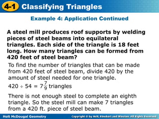 4-1 Classifying Triangles 
Example 4: Application Continued 
A steel mill produces roof supports by welding 
pieces of steel beams into equilateral 
triangles. Each side of the triangle is 18 feet 
long. How many triangles can be formed from 
420 feet of steel beam? 
To find the number of triangles that can be made 
from 420 feet of steel beam, divide 420 by the 
amount of steel needed for one triangle. 
420  54 = 7 triangles 
7 
9 
There is not enough steel to complete an eighth 
triangle. So the steel mill can make 7 triangles 
from a 420 ft. piece of steel beam. 
Holt McDougal Geometry 
 