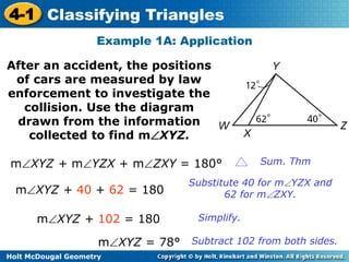 4-1 Classifying Triangles 
Example 1A: Application 
After an accident, the positions 
of cars are measured by law 
enforcement to investigate the 
collision. Use the diagram 
drawn from the information 
collected to find mXYZ. 
mXYZ + mYZX + mZXY = 180° Sum. Thm 
mXYZ + 40 + 62 = 180 
Holt McDougal Geometry 
Substitute 40 for mYZX and 
62 for mZXY. 
mXYZ + 102 = 180 Simplify. 
mXYZ = 78° Subtract 102 from both sides. 
 