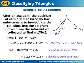 4-1 Classifying Triangles 
Example 1B: Application 
After an accident, the positions 
of cars are measured by law 
enforcement to investigate the 
collision. Use the diagram 
drawn from the information 
collected to find mYWZ. 
Step 1 Find mWXY. 
mYXZ + mWXY = 180° Lin. Pair Thm. and  Add. Post. 
62 + mWXY = 180 Substitute 62 for mYXZ. 
mWXY = 118° Subtract 62 from both sides. 
Holt McDougal Geometry 
118° 
 