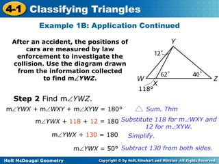4-1 Classifying Triangles 
Example 1B: Application Continued 
After an accident, the positions of 
cars are measured by law 
enforcement to investigate the 
collision. Use the diagram drawn 
from the information collected 
to find mYWZ. 
Step 2 Find mYWZ. 
Holt McDougal Geometry 
118° 
mYWX + mWXY + mXYW = 180° Sum. Thm 
mYWX + 118 + 12 = 180 Substitute 118 for mWXY and 
12 for mXYW. 
mYWX + 130 = 180 Simplify. 
mYWX = 50° Subtract 130 from both sides. 
 