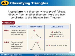 4-1 Classifying Triangles 
A corollary is a theorem whose proof follows 
directly from another theorem. Here are two 
corollaries to the Triangle Sum Theorem. 
Holt McDougal Geometry 
 