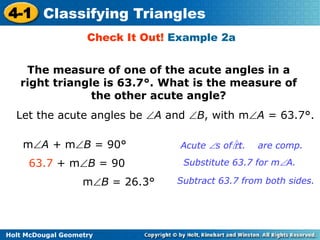 4-1 Classifying Triangles 
Check It Out! Example 2a 
The measure of one of the acute angles in a 
right triangle is 63.7°. What is the measure of 
the other acute angle? 
Let the acute angles be A and B, with mA = 63.7°. 
mA + mB = 90° 
63.7 + mB = 90 Substitute 63.7 for mA. 
mB = 26.3° Subtract 63.7 from both sides. 
Holt McDougal Geometry 
Acute s of rt. are comp. 
 