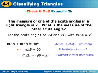 4-1 Classifying Triangles 
Check It Out! Example 2b 
The measure of one of the acute angles in a 
right triangle is x°. What is the measure of the 
Let the acute angles be A and B, with mA = x°. 
Holt McDougal Geometry 
other acute angle? 
mA + mB = 90° 
Acute s of rt. are comp. 
x + mB = 90 Substitute x for mA. 
mB = (90 – x)° Subtract x from both sides. 
 