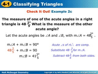 4-1 Classifying Triangles 
Check It Out! Example 2c 
The measure of one of the acute angles in a right 
triangle is 48 . What is the measure of the other 
2° 
5 
Let the acute angles be A and B, with mA = 48 . 
2 
5 48 + mB = 90 
Holt McDougal Geometry 
acute angle? 
mA + mB = 90° Acute s of rt. are comp. 
2° 
5 
Substitute 48 for mA. 
Subtract 48 2 from both sides. 
5 
2 
5 
3° 
5 
mB = 41 
 