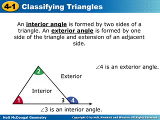 4-1 Classifying Triangles 
An interior angle is formed by two sides of a 
triangle. An exterior angle is formed by one 
side of the triangle and extension of an adjacent 
Holt McDougal Geometry 
side. 
Interior 
Exterior 
4 is an exterior angle. 
3 is an interior angle. 
 