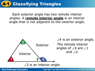 4-1 Classifying Triangles 
Each exterior angle has two remote interior 
angles. A remote interior angle is an interior 
angle that is not adjacent to the exterior angle. 
Interior 
Holt McDougal Geometry 
Exterior 
4 is an exterior angle. 
The remote interior 
angles of 4 are 1 
3 is an interior angle. 
and 2. 
 
