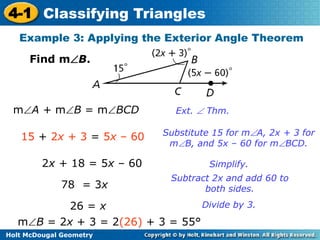4-1 Classifying Triangles 
Example 3: Applying the Exterior Angle Theorem 
Find mB. 
mA + mB = mBCD Ext.  Thm. 
15 + 2x + 3 = 5x – 60 Substitute 15 for mA, 2x + 3 for 
Holt McDougal Geometry 
mB, and 5x – 60 for mBCD. 
2x + 18 = 5x – 60 Simplify. 
78 = 3x 
Subtract 2x and add 60 to 
both sides. 
26 = x Divide by 3. 
mB = 2x + 3 = 2(26) + 3 = 55° 
 