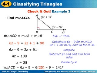 4-1 Classifying Triangles 
Check It Out! Example 3 
Find mACD. 
mACD = mA + mB Ext.  Thm. 
6z – 9 = 2z + 1 + 90 Substitute 6z – 9 for mACD, 
Holt McDougal Geometry 
2z + 1 for mA, and 90 for mB. 
6z – 9 = 2z + 91 Simplify. 
4z = 100 
Subtract 2z and add 9 to both 
sides. 
z = 25 Divide by 4. 
mACD = 6z – 9 = 6(25) – 9 = 141° 
 