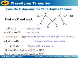 4-1 Classifying Triangles 
Example 4: Applying the Third Angles Theorem 
Find mK and mJ. 
K  J 
mK = mJ 
4y2 = 6y2 – 40 
–2y2 = –40 
y2 = 20 
So mK = 4y2 = 4(20) = 80°. 
Since mJ = mK, mJ = 80°. 
Holt McDougal Geometry 
Third s Thm. 
Def. of  s. 
Substitute 4y2 for mK and 6y2 – 40 for mJ. 
Subtract 6y2 from both sides. 
Divide both sides by -2. 
 