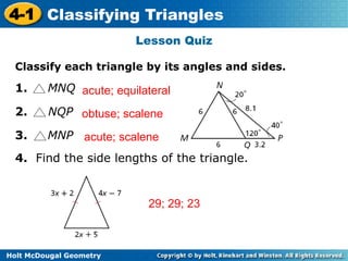 4-1 Classifying Triangles 
acute; equilateral 
obtuse; scalene 
acute; scalene 
Holt McDougal Geometry 
Lesson Quiz 
Classify each triangle by its angles and sides. 
1. MNQ 
2. NQP 
3. MNP 
4. Find the side lengths of the triangle. 
29; 29; 23 
