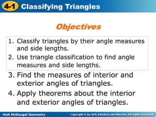 4-1 Classifying Triangles 
1. Classify triangles by their angle measures 
and side lengths. 
2. Use triangle classification to find angle 
measures and side lengths. 
3. Find the measures of interior and 
exterior angles of triangles. 
4. Apply theorems about the interior 
and exterior angles of triangles. 
Holt McDougal Geometry 
Objectives 
 