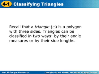 4-1 Classifying Triangles 
Recall that a triangle ( ) is a polygon 
with three sides. Triangles can be 
classified in two ways: by their angle 
measures or by their side lengths. 
Holt McDougal Geometry 
 