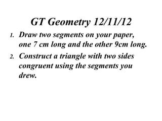 GT Geometry 12/11/12
1.   Draw two segments on your paper,
     one 7 cm long and the other 9cm long.
2.   Construct a triangle with two sides
     congruent using the segments you
     drew.
 