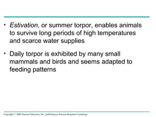 • Estivation, or summer torpor, enables animals
to survive long periods of high temperatures
and scarce water supplies
• Daily torpor is exhibited by many small
mammals and birds and seems adapted to
feeding patterns
Copyright © 2008 Pearson Education, Inc., publishing as Pearson Benjamin Cummings
 