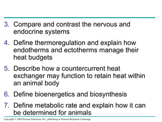 3. Compare and contrast the nervous and
endocrine systems
4. Define thermoregulation and explain how
endotherms and ectotherms manage their
heat budgets
5. Describe how a countercurrent heat
exchanger may function to retain heat within
an animal body
6. Define bioenergetics and biosynthesis
7. Define metabolic rate and explain how it can
be determined for animals
Copyright © 2008 Pearson Education, Inc., publishing as Pearson Benjamin Cummings
 