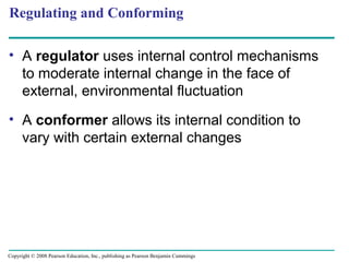 • A regulator uses internal control mechanisms
to moderate internal change in the face of
external, environmental fluctuation
• A conformer allows its internal condition to
vary with certain external changes
Regulating and Conforming
Copyright © 2008 Pearson Education, Inc., publishing as Pearson Benjamin Cummings
 