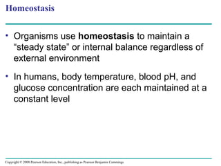 Homeostasis
• Organisms use homeostasis to maintain a
“steady state” or internal balance regardless of
external environment
• In humans, body temperature, blood pH, and
glucose concentration are each maintained at a
constant level
Copyright © 2008 Pearson Education, Inc., publishing as Pearson Benjamin Cummings
 