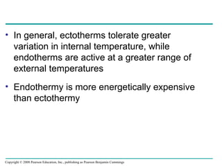 • In general, ectotherms tolerate greater
variation in internal temperature, while
endotherms are active at a greater range of
external temperatures
• Endothermy is more energetically expensive
than ectothermy
Copyright © 2008 Pearson Education, Inc., publishing as Pearson Benjamin Cummings
 