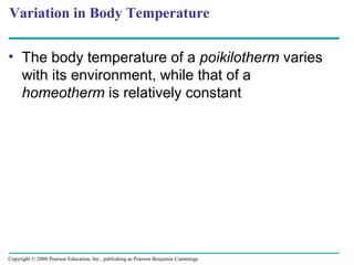 Variation in Body Temperature
• The body temperature of a poikilotherm varies
with its environment, while that of a
homeotherm is relatively constant
Copyright © 2008 Pearson Education, Inc., publishing as Pearson Benjamin Cummings
 