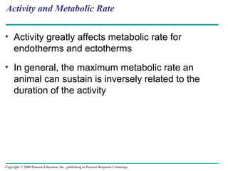 • Activity greatly affects metabolic rate for
endotherms and ectotherms
• In general, the maximum metabolic rate an
animal can sustain is inversely related to the
duration of the activity
Activity and Metabolic Rate
Copyright © 2008 Pearson Education, Inc., publishing as Pearson Benjamin Cummings
 