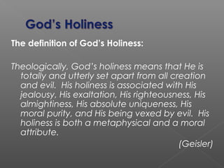 The definition of God’s Holiness:
Theologically, God’s holiness means that He is
totally and utterly set apart from all creation
and evil. His holiness is associated with His
jealousy, His exaltation, His righteousness, His
almightiness, His absolute uniqueness, His
moral purity, and His being vexed by evil. His
holiness is both a metaphysical and a moral
attribute.
(Geisler)