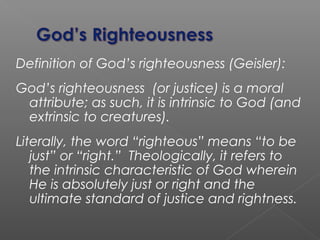 Definition of God’s righteousness (Geisler):
God’s righteousness (or justice) is a moral
attribute; as such, it is intrinsic to God (and
extrinsic to creatures).
Literally, the word “righteous” means “to be
just” or “right.” Theologically, it refers to
the intrinsic characteristic of God wherein
He is absolutely just or right and the
ultimate standard of justice and rightness.