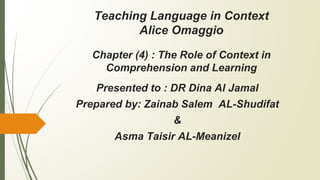 Teaching Language in Context
Alice Omaggio
Chapter (4) : The Role of Context in
Comprehension and Learning
Presented to : DR Dina Al Jamal
Prepared by: Zainab Salem AL-Shudifat
&
Asma Taisir AL-Meanizel
 