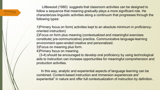 Littlewood (1980) suggests that classroom activities can be designed to
follow a sequence that meaning gradually plays a more significant role. He
characterizes linguistic activities along a continuum that progresses through the
following types:
1)Primary focus on form( activities kept to an absolute minimum in proficiency-
oriented instruction)
2)Focus on form plus meaning (contextualized and meaningful exercises
constitute( pre-communicative) practice. Communicative language-learning
environment open-ended creative and personalized.
3)Focus on meaning plus form.
4)Primary focus on meaning.
(3-4) should be encouraged to develop oral proficiency by using technological
aids to instruction can increase opportunities for meaningful comprehension and
production activities.
In this way, analytic and experiential aspects of language learning can be
combined. Content-based instruction and immersion experiences are”
experiential” in nature and offer full contextualization of instruction by definition.
 