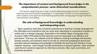The importance of context and background knowledge in the
comprehension process: some theoretical considerations.
This section explaining why using contextualized language practice material is
learning and practicing the language in a meaningful context is more appealing to
both students and teachers than learning isolated bits of language through extensive
memorization and drilling.
The role of background knowledge in understanding
and interpreting texts.
Many questions raise about students experienced in learning a foreign language and
the difficulties and frustrations that can arise when attempting to understand a spoken or
written text in a foreign language. Especially in the earliest stage of language study.
Ausubel (1968,1978) believed that learning must be meaningful to be effective and
permanent. That way, the material must be related to existing knowledge that learners
already possess, and teachers need to provide an advanced pedagogical device that
activates relevant background knowledge to facilitate the learning and retention of new
material. However, even though Ausubel advanced as a textual organizer, other scholars
used the term advance organizer by referring to pictures, titles, topic summaries, and
proposed questions.
 