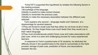 Yorio(1971) supported this hypothesis by isolates the following factors in
the reading process:
1)Knowledge of the language.
2)Ability to predict to make correct choices.
3)Ability to remember the previous cues.
4)Ability to make the necessary association between the different cues
selected.
Yorio explains why second – language reader and l listeners at a
disadvantage for several reasons:
1)They are forced to recall cues that they either do not know at all or know
imperfectly. So they forget those cues much faster than they would cue in
their native language.
2)They must simultaneously predict future cues and make associations with
past cues, which is a slow and challenging process for many experienced
learners.
In response to Yorio’s questionnaire of 30 students, he attributes the
difficulty shows in the questionnaire to the need to concentrate on the triple
process: storage of past cues, prediction of future, and associations
between the two.
 