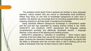 The problems which faced Yorio’s students are familiar to many language
teachers, mainly student who are novice or intermediate level proficiency.
Where they focus on one kind of knowledge background to solve such a
problem, the teacher can encourage them by providing supplementary cues to
meaning, drawing on all three types of background knowledge.
Using individual different background knowledge to comprehend written
and the oral text was presented by reading theorist writing in the 1970s.
Smith(1971) and Goodman (1972) represented first language reading
comprehension primarily and effectively developed second – language
theories. In the nature of the listening and reading process.
Smith(1971) presented a “reduction of uncertainty,” which means select
elements of the text rather than use all the visual cues available on the printed
page. Involving the interaction between thought and language. He argued that
the ability to anticipate what has not been seen is vital in reading, just as the
ability to anticipate what has not been heard is vital in listening.
 